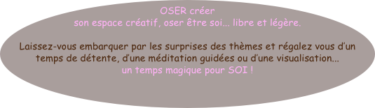 OSER créer son espace créatif, oser être soi... libre et légère.

Laissez-vous embarquer par les surprises des thèmes et régalez vous d’un temps de détente, d’une méditation guidées ou d’une visualisation...                 un temps magique pour SOI ! 






