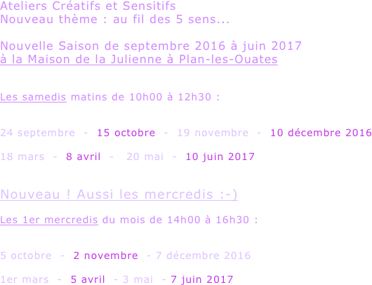 Ateliers Créatifs et Sensitifs 
Nouveau thème : au fil des 5 sens...

Nouvelle Saison de septembre 2016 à juin 2017
à la Maison de la Julienne à Plan-les-Ouates


Les samedis matins de 10h00 à 12h30 :

                  
24 septembre  -  15 octobre  -  19 novembre  -  10 décembre 2016

18 mars  -  8 avril  -   20 mai  -  10 juin 2017


Nouveau ! Aussi les mercredis :-)

Les 1er mercredis du mois de 14h00 à 16h30 :


5 octobre  -  2 novembre  - 7 décembre 2016

1er mars  -  5 avril  - 3 mai  - 7 juin 2017
