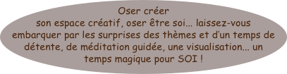 Oser créer son espace créatif, oser être soi... laissez-vous embarquer par les surprises des thèmes et d’un temps de détente, de méditation guidée, une visualisation... un temps magique pour SOI ! 

Au fil des 5 sens... pour nous emmener 
de coeur à coeur 





